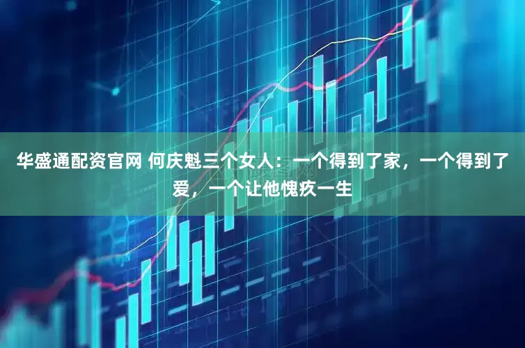 华盛通配资官网 何庆魁三个女人：一个得到了家，一个得到了爱，一个让他愧疚一生