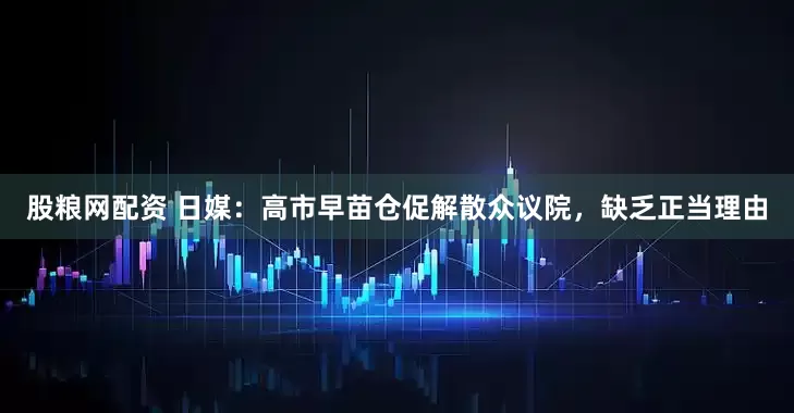 股粮网配资 日媒：高市早苗仓促解散众议院，缺乏正当理由