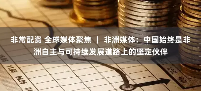 非常配资 全球媒体聚焦 ｜ 非洲媒体：中国始终是非洲自主与可持续发展道路上的坚定伙伴
