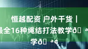 恒越配资 户外干货｜最全16种绳结打法教学🪢