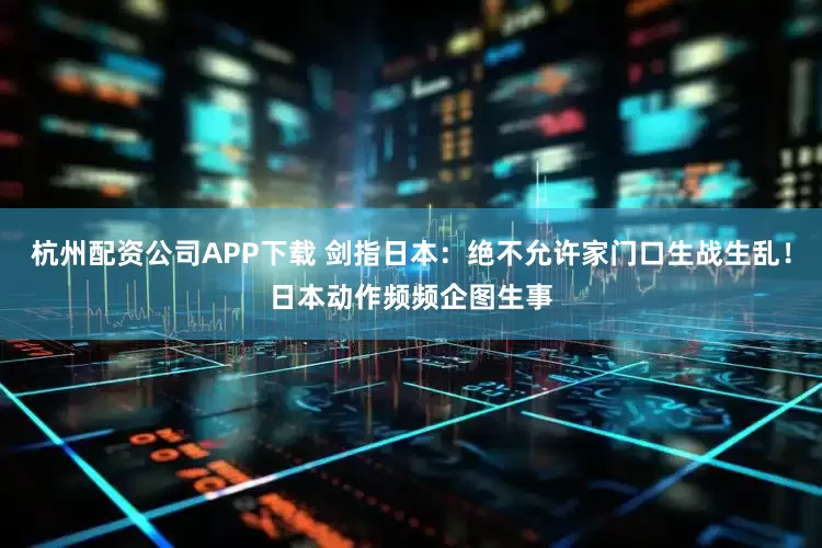 杭州配资公司APP下载 剑指日本：绝不允许家门口生战生乱！日本动作频频企图生事
