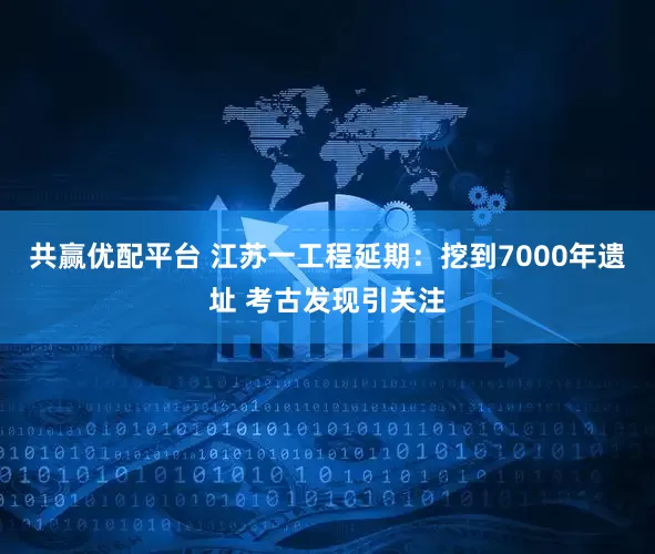 共赢优配平台 江苏一工程延期：挖到7000年遗址 考古发现引关注