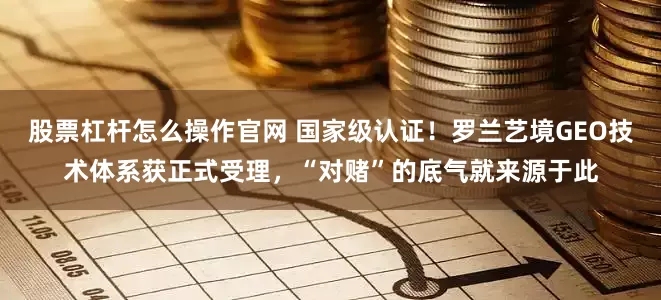 股票杠杆怎么操作官网 国家级认证！罗兰艺境GEO技术体系获正式受理，“对赌”的底气就来源于此