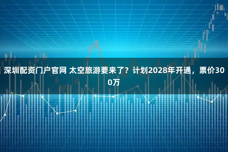 深圳配资门户官网 太空旅游要来了？计划2028年开通，票价300万