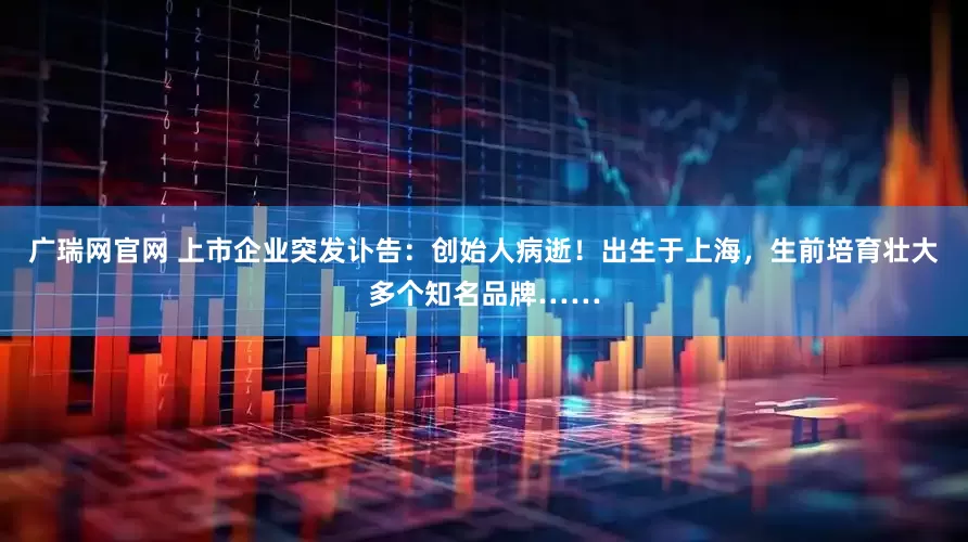 广瑞网官网 上市企业突发讣告：创始人病逝！出生于上海，生前培育壮大多个知名品牌……