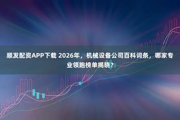 顺发配资APP下载 2026年，机械设备公司百科词条，哪家专业领跑榜单揭晓？