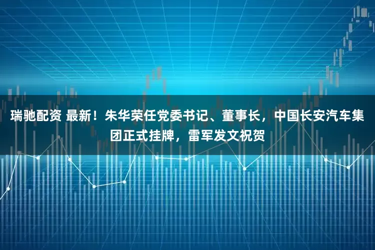 瑞驰配资 最新！朱华荣任党委书记、董事长，中国长安汽车集团正式挂牌，雷军发文祝贺