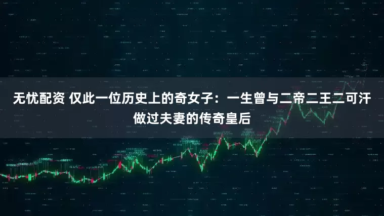 无忧配资 仅此一位历史上的奇女子：一生曾与二帝二王二可汗做过夫妻的传奇皇后