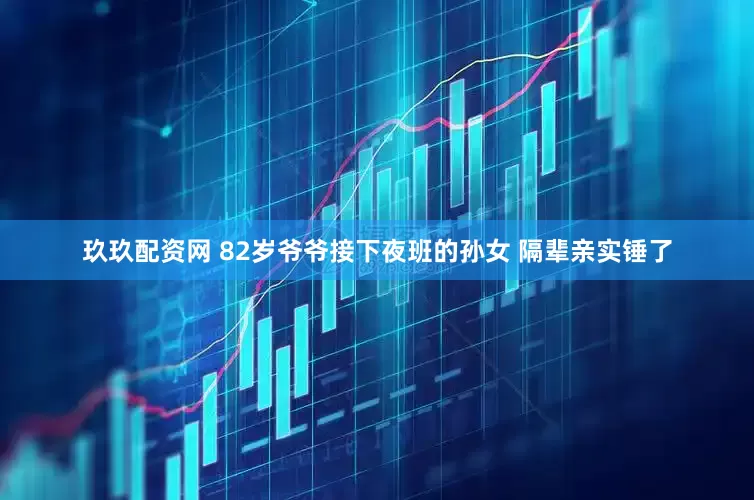 玖玖配资网 82岁爷爷接下夜班的孙女 隔辈亲实锤了