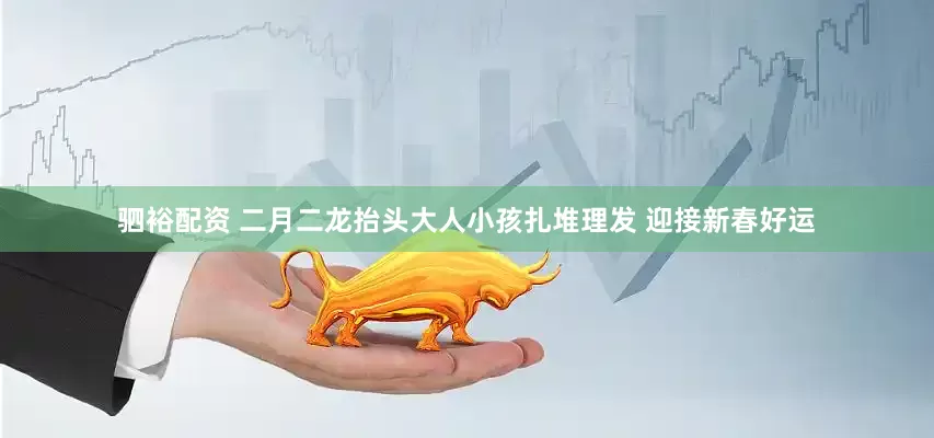 驷裕配资 二月二龙抬头大人小孩扎堆理发 迎接新春好运