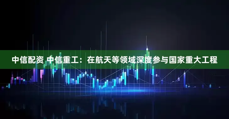 中信配资 中信重工：在航天等领域深度参与国家重大工程