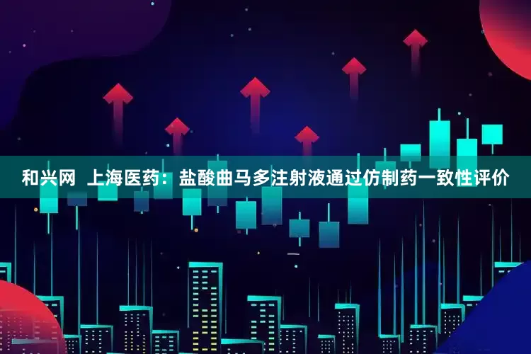 和兴网  上海医药：盐酸曲马多注射液通过仿制药一致性评价